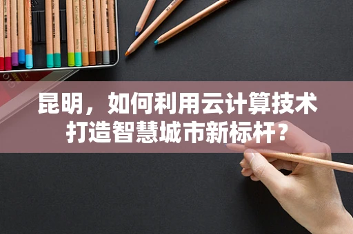 昆明，如何利用云计算技术打造智慧城市新标杆？