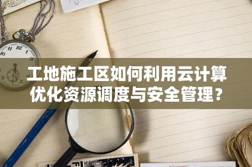工地施工区如何利用云计算优化资源调度与安全管理？