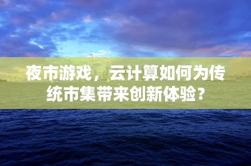 夜市游戏，云计算如何为传统市集带来创新体验？