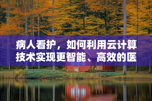 病人看护，如何利用云计算技术实现更智能、高效的医疗照护？