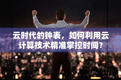 云时代的钟表，如何利用云计算技术精准掌控时间？