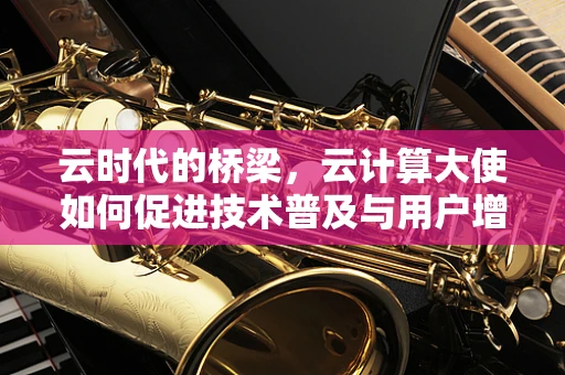 云时代的桥梁，云计算大使如何促进技术普及与用户增长？