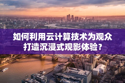 如何利用云计算技术为观众打造沉浸式观影体验？