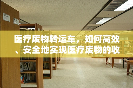 医疗废物转运车，如何高效、安全地实现医疗废物的收集与运输？