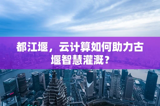 都江堰，云计算如何助力古堰智慧灌溉？