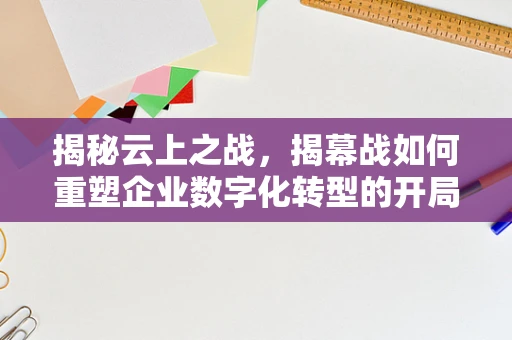 揭秘云上之战，揭幕战如何重塑企业数字化转型的开局？