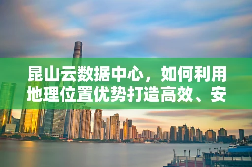 昆山云数据中心，如何利用地理位置优势打造高效、安全的云计算服务？