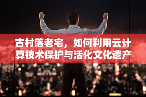 古村落老宅，如何利用云计算技术保护与活化文化遗产？
