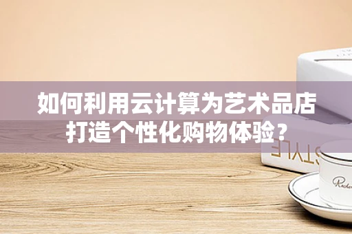 如何利用云计算为艺术品店打造个性化购物体验？
