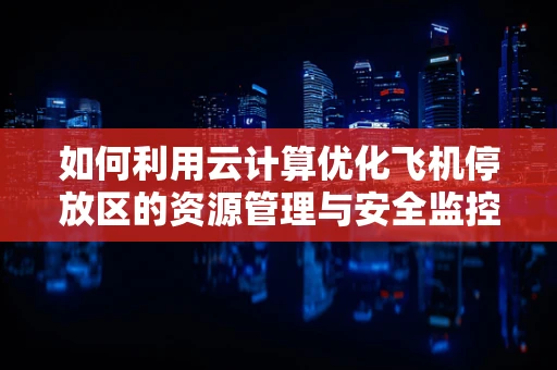 如何利用云计算优化飞机停放区的资源管理与安全监控？