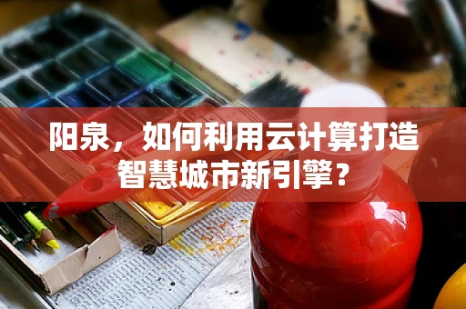 阳泉，如何利用云计算打造智慧城市新引擎？