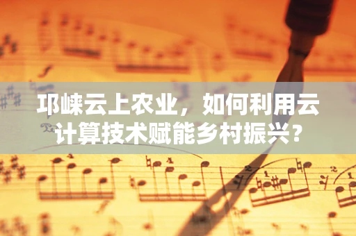 邛崃云上农业，如何利用云计算技术赋能乡村振兴？