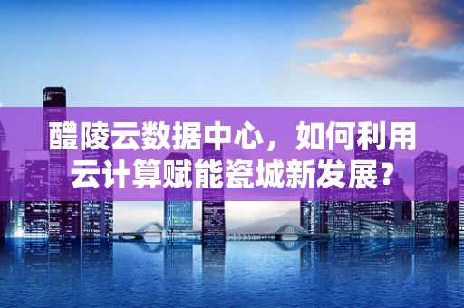醴陵云数据中心，如何利用云计算赋能瓷城新发展？