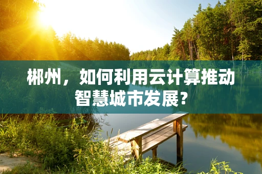 郴州，如何利用云计算推动智慧城市发展？