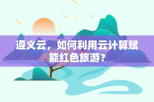 遵义云，如何利用云计算赋能红色旅游？