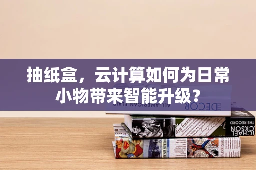 抽纸盒，云计算如何为日常小物带来智能升级？