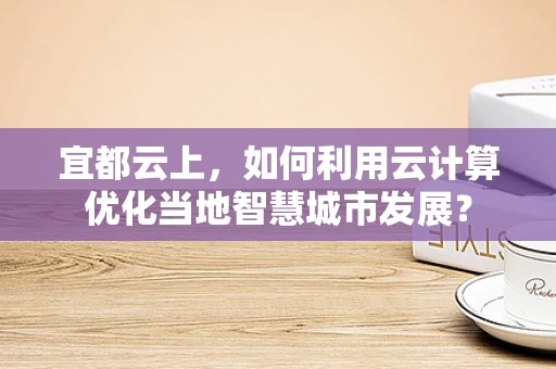 宜都云上，如何利用云计算优化当地智慧城市发展？