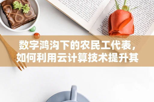 数字鸿沟下的农民工代表，如何利用云计算技术提升其就业与生活质量？