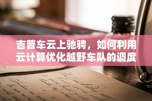 吉普车云上驰骋，如何利用云计算优化越野车队的调度与管理？