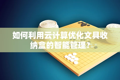 如何利用云计算优化文具收纳盒的智能管理？