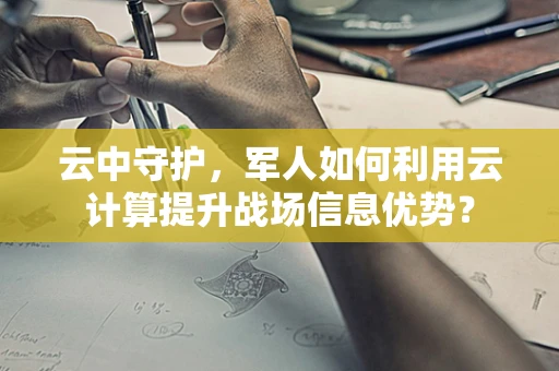 云中守护，军人如何利用云计算提升战场信息优势？