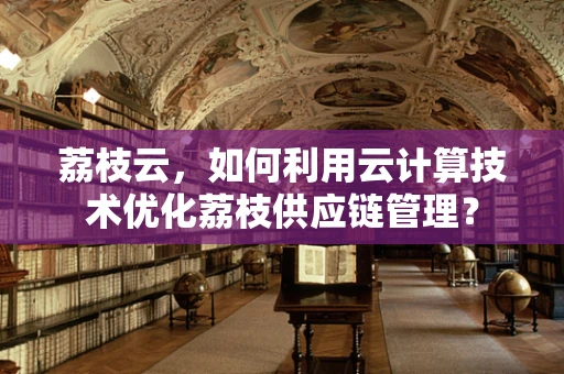 荔枝云，如何利用云计算技术优化荔枝供应链管理？