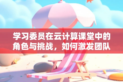 学习委员在云计算课堂中的角色与挑战，如何激发团队学习潜能？