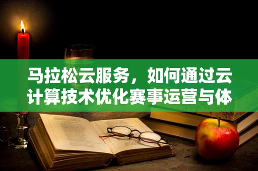 马拉松云服务，如何通过云计算技术优化赛事运营与体验？