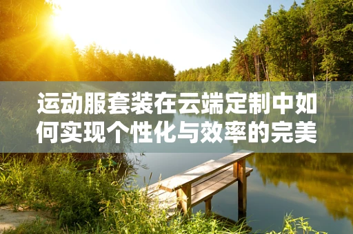 运动服套装在云端定制中如何实现个性化与效率的完美融合？