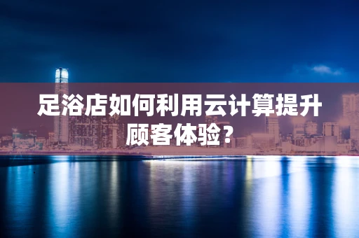 足浴店如何利用云计算提升顾客体验？