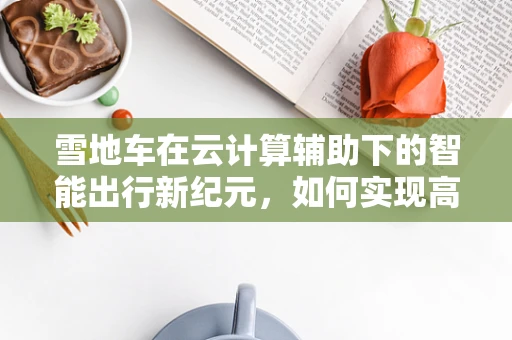 雪地车在云计算辅助下的智能出行新纪元，如何实现高效调度与维护？