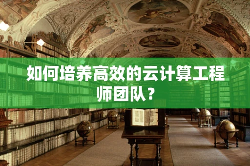 如何培养高效的云计算工程师团队？