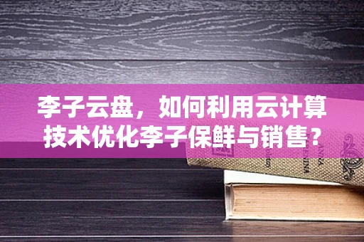 李子云盘，如何利用云计算技术优化李子保鲜与销售？