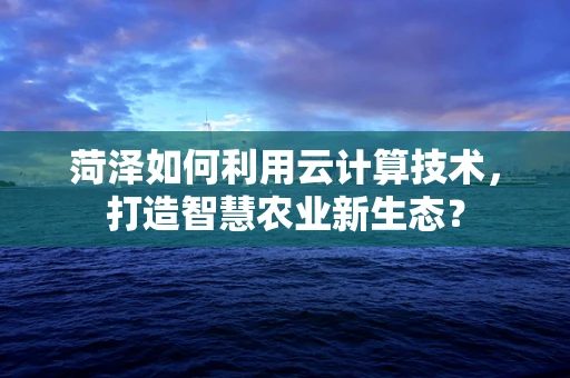 菏泽如何利用云计算技术，打造智慧农业新生态？