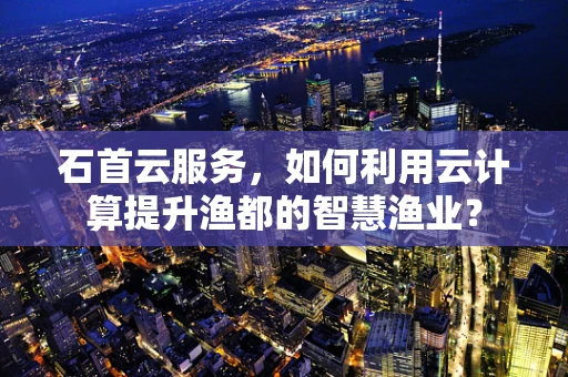 石首云服务，如何利用云计算提升渔都的智慧渔业？