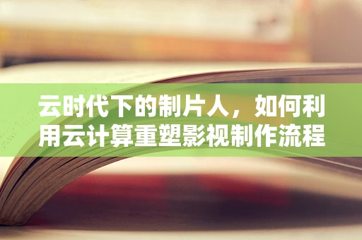 云时代下的制片人，如何利用云计算重塑影视制作流程？