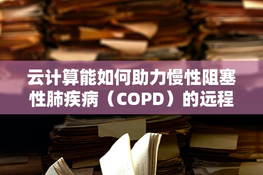云计算能如何助力慢性阻塞性肺疾病（COPD）的远程管理与个性化治疗？