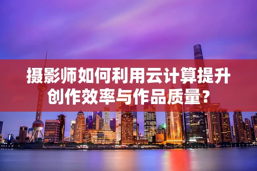 摄影师如何利用云计算提升创作效率与作品质量？