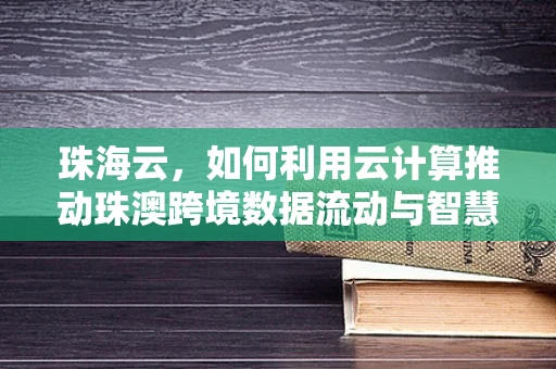 珠海云，如何利用云计算推动珠澳跨境数据流动与智慧城市发展？