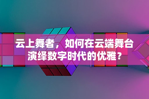 云上舞者，如何在云端舞台演绎数字时代的优雅？