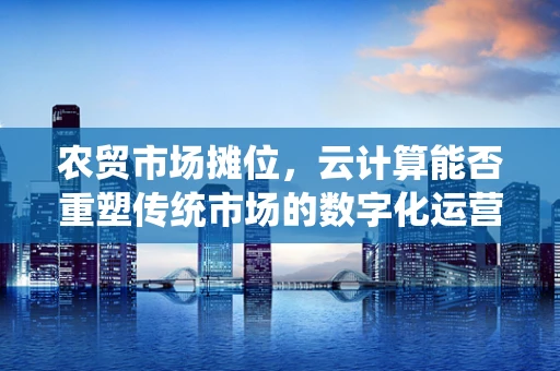 农贸市场摊位，云计算能否重塑传统市场的数字化运营？