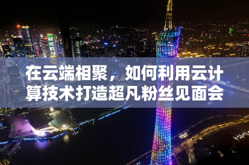 在云端相聚，如何利用云计算技术打造超凡粉丝见面会体验？