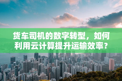 货车司机的数字转型，如何利用云计算提升运输效率？