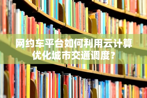 网约车平台如何利用云计算优化城市交通调度？