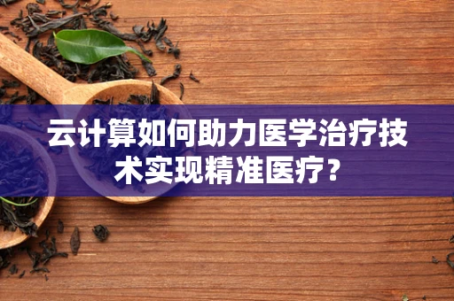 云计算如何助力医学治疗技术实现精准医疗？