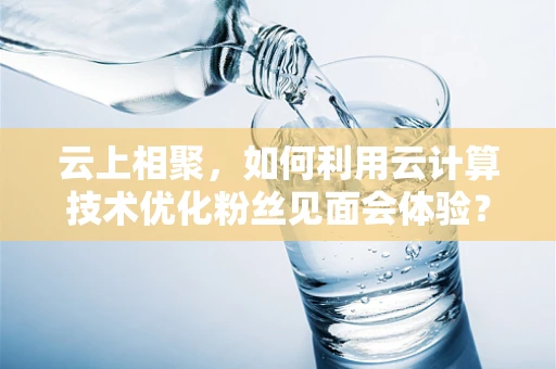 云上相聚，如何利用云计算技术优化粉丝见面会体验？