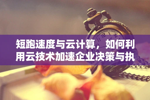 短跑速度与云计算，如何利用云技术加速企业决策与执行？
