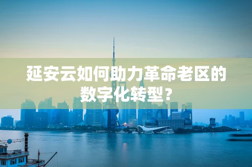 延安云如何助力革命老区的数字化转型？