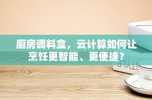 厨房调料盒，云计算如何让烹饪更智能、更便捷？