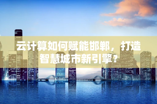 云计算如何赋能邯郸，打造智慧城市新引擎？